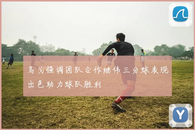 乌戈强调团队合作继伟三分球表现出色助力球队胜利